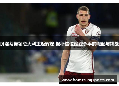 贝洛蒂带领意大利重返辉煌 揭秘这位锋线杀手的崛起与挑战