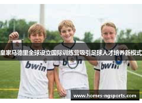皇家马德里全球设立国际训练营吸引足球人才培养新模式