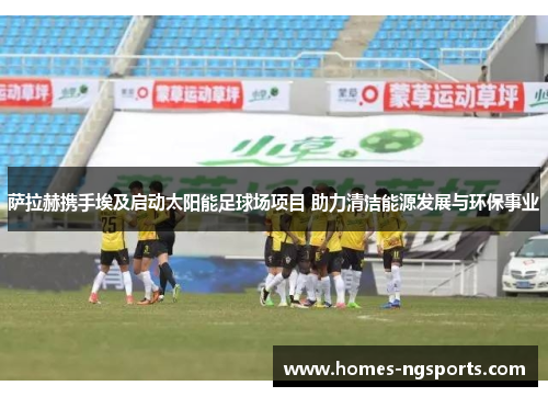 萨拉赫携手埃及启动太阳能足球场项目 助力清洁能源发展与环保事业