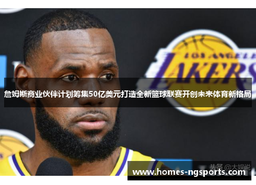 詹姆斯商业伙伴计划筹集50亿美元打造全新篮球联赛开创未来体育新格局