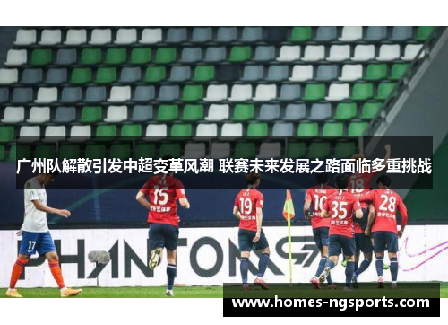 广州队解散引发中超变革风潮 联赛未来发展之路面临多重挑战