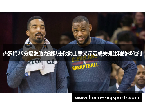 杰罗姆29分爆发助力球队击败骑士意义深远成关键胜利的催化剂