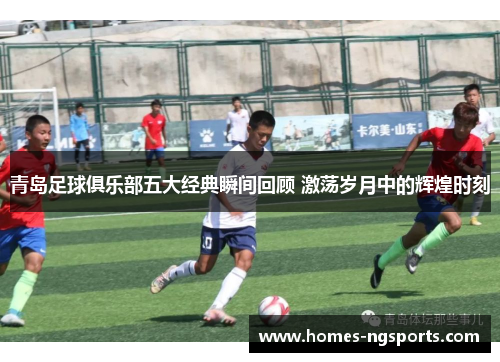 青岛足球俱乐部五大经典瞬间回顾 激荡岁月中的辉煌时刻